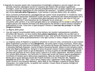 Il degrado ha lasciato spazio alla rivalutazione di botteghe artigiane e piccoli negozi che nel
periodo natalizio espongono anche le creazioni dei maestri del presepe napoletano.
Immagini, suoni ma anche profumi perché probabilmente non c'è posto migliore per provare
la cucina casalinga napoletana di una trattoria dei quartieri. I prodotti alimentari arrivano
dal vicino mercato della Pignasecca, il più famoso e colorato della città: da vedere.
 Altra curiosità architettonica: passeggiando per questi vicoli straordinari vi renderete conto
dell'esistenza di particolari abitazioni a pian terreno, monolocali dal mood partenopeo che a
Napoli si chiamano "bassi". Li riconoscerete dalla bambola sul letto e dal vaso di fiori sul
tavolo. Dai "quartieri" precisamente da via Pasquale Scura inizia poi Spaccanapoli: non
cercatela sulle cartine, è un nome gergale dato a un complesso di tre strade (i decumani di
origine greca) che insieme formano una delle arterie che divide il centro storico cittadino
esattamente in due. Cosa fare a Spaccanapoli? Visitare il mercato dei presepi in via San
Gregorio Armeno.
 La Regina delle pizze
 Uno dei segreti inconfessabili della cucina italiana nel mondo è gelosamente custodito
all'ombra del Vesuvio. La vera ricetta della pizza napoletana, quella che sui libri non si
trova, è una vera alchimia, dalla lievitazione in poi. Una sorta di miracolo di San Gennaro
culinario che si ripete quotidianamente e che ogni turista in visita a Napoli cerca con
insistenza.
 La migliore pizza di Napoli? La qualità è altissima in tutta la città: certamente si può iniziare
dalla tradizione e provare la vera Margherita, nel posto dove è stata inventata. Siamo alla
Pizzeria Brandi (Via Sant'Anna di Palazzo, non lontana da Piazza del Plebiscito) dove nel 1780
il pizzaiolo Raffaele Esposito, marito di Maria Giovanna Brandi, dedicò la più semplice delle
pizze alla Regina Margherita. Sempre in tema di grandi classici l'Antica pizzeria da Michele è
un altro must, quasi come un gol di Maradona: la zona è quella di via dei Tribunali, strada
pervasa dal profumo di forni accesi tutto il giorno e di fritto napoletano. Michele Condurro
fu il primo della dinastia, ora l'attività è in mano agli eredi che hanno saputo guadagnarsi
l'etichetta di tempio sacro della pizza napoletana, data da molti esperti di gastronomia.
Bordo alto e gusto delicato anche dai Fratelli Sorbillo (via dei Tribunali 38), maestri
pizzaioli dai primi del ‘900. L'altro forno magico che i napoletani stessi spesso scelgono
come ritrovo è sicuramente Mattozzi, dalla sede di Via Filangeri a quella di Piazza Salvo
d'Acquisto, l'ex Largo Carità, la qualità non cambia: il buon nome di questa famiglia di
pizzaioli è tenuto in alto.
 