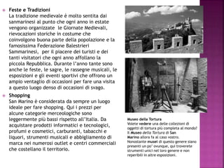  Feste e Tradizioni
La tradizione medievale è molto sentita dai
sanmarinesi al punto che ogni anno in estate
vengono organizzate le Giornate Medievali,
rievocazioni storiche in costume che
coinvolgono buona parte della popolazione e la
famosissima Federazione Balestrieri
Sammarinesi, per il piacere dei turisti e dei
tanti visitatori che ogni anno affollano la
piccola Repubblica. Durante l’anno tante sono
anche le feste, le sagre, le rassegne musicali, le
esposizioni e gli eventi sportivi che offrono un
ampio ventaglio di occasioni per fare una visita
a questo luogo denso di occasioni di svago.
 Shopping
San Marino è considerata da sempre un luogo
ideale per fare shopping. Qui i prezzi per
alcune categorie merceologiche sono
leggermente più bassi rispetto all’Italia. Da
acquistare prodotti informatici e tecnologici,
profumi e cosmetici, carburanti, tabacchi e
liquori, strumenti musicali e abbigliamento di
marca nei numerosi outlet e centri commerciali
che costellano il territorio.
Museo della Tortura
Volete vedere una delle collezioni di
oggetti di tortura più completa al mondo?
Il Museo della Tortura di San
Marino allora fa al caso vostro.
Nonostante musei di questo genere siano
presenti un po’ ovunque, qui troverete
strumenti unici nel loro genere e non
reperibili in altre esposizioni.
 