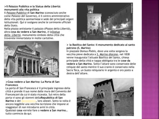 Il Palazzo Pubblico e la Statua della Libertà:
monumenti alla vita politica
Il Palazzo Pubblico di San Marino (conosciuto anche
come Palazzo del Governo), è il centro amministrativo
della vita politica sanmarinese e sede dei principali organi
istituzionali. Qui si svolgono anche le cerimonie ufficiali
dello Stato.
Nalla piazza antistante il palazzo (Piazza della Libertà),
altra cosa da vedere a San Marino, è laStatua
della Libertà, monumento simbolo della città che
troverete immortalata in molte cartoline.
 la Basilica del Santo: il monumento dedicato al santo
patrono (S. Marino)
In piazzale Domus Plebis, dove una volta sorgeva la
vecchia pieve dedicata a S. Marino diacono, nel 1838
venne inaugurata l’attuale Basilica del Santo, chiesa
principale della città e tappa obbligata tra le cose da
vedere a San Marino. Sotto l’altare sono conservate delle
reliquie del santo mentre il suo cranio è conservato nella
Sacra Teca, un busto reliquiario in argento e oro posto a
destra dell’altare.
Cosa vedere a San Marino: La Porta di San
Francesco
La porta di San Francesco è il principale ingresso della
città e prende il suo nome dalle mura del Convento dei
Francescani da cui è stato ricavata. Sul retro della
porta vi sono gli stemmi dellaRepubblica di San
Marino e dei Montefeltro, loro alleati. Sotto la volta è
ancora leggibile una vecchia iscrizione che impone ai
viaggiatori di non introdurre armi in città.
Qualsiasi cosa vorrete fare o vedere a San marino…
tutto comincia da qui.
 