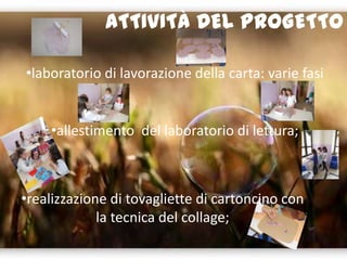 ATTIVITÀ DEL PROGETTO
•laboratorio di lavorazione della carta: varie fasi
•allestimento del laboratorio di lettura;
•realizzazione di tovagliette di cartoncino con
la tecnica del collage;
 