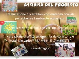 ATTIVITÀ DEL PROGETTO
• realizzazione di cartelloni con materiali riciclati
per abbellire l’ambiente scolastico;
• realizzazione di fiori con vari tipi di pasta;
• creazione di un cartellone murale con stoffe e
materiale vario: “ I BAMBINI E L’AMBIENTE”.
• giardinaggio
 