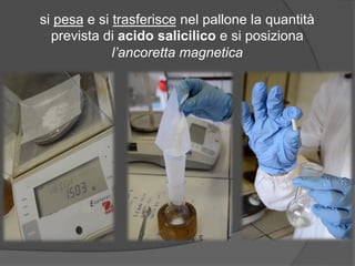 si pesa e si trasferisce nel pallone la quantità 
prevista di acido salicilico e si posiziona 
l’ancoretta magnetica 
 