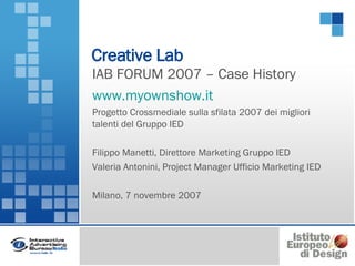 Creative Lab IAB FORUM 2007 – Case History www.myownshow.it Progetto Crossmediale sulla sfilata 2007 dei migliori talenti del Gruppo IED Filippo Manetti, Direttore Marketing Gruppo IED Valeria Antonini, Project Manager Ufficio Marketing IED Milano, 7 novembre 2007  