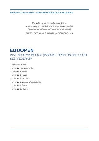 Progetto per un intervento straordinario  
a valere sull’art. 11 del D.M del 4 novembre 2014 n.815  
(ripartizione del Fondo di Finanziamento Ordinario)
PRESENTATO AL MIUR IN DATA: 30 DICEMBRE 2014	
EDUOPEN
PIATTAFORMA MOOCS (MASSIVE OPEN ONLINE COUR-
SES) FEDERATA
- Politecnico di Bari
- Università‘Aldo Moro’ di Bari
- Università di Ferrara
- Università di Foggia
- Università di Genova
- Università di Modena e Reggio Emilia
- Università di Parma
- Università del Salento
PROGETTO EDUOPEN - PIATTAFORMA MOOCS FEDERATA
 