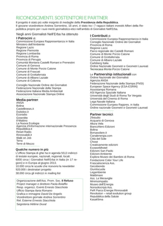 I Contributi di
Commissione Europea Rappresentanza in Italia
Consiglio Nazionale Ordine dei Giornalisti
Provincia di Roma
Regione Lazio
Parco regionale dei Castelli Romani
Comune di Monte Porzio Catone
Comune di Grottaferrata
Comune di Albano Laziale
Carlsberg Italia
Ordine Nazionale Geometri e Geometri Laureati
Tecnocasa Monte Porzio Catone
Le Partnership istituzionali con
Ordine Nazionale dei Giornalisti
Agenzia ANSA
Federazione Nazionale della Stampa (FNSI)
European Space Agency (ESA-ESRIN)
Assostampa Romana
ASI Agenzia Spaziale Italiana
Università degli Studi di Roma Tor Vergata
Università del Cinema di Roma
Lega Navale Italiana
Commissione Europea Rappres. in Italia
Ordine nazionale Geometri e Geometri Laureati
RICONOSCIMENTI, SOSTENITORI E PARTNER
I Patrocini di:
Commissione Europea Rappresentanza in Italia
Ministero dell’Ambiente
Regione Lazio
Regione Piemonte
Regione Lombardia
Provincia di Roma
Provincia di Perugia
Comunità Montana Castelli Romani e Prenestini
Comune di Genova
Comune di Monte Porzio Catone
Comune di Frascati
Comune di Grottaferrata
Comune di Albano Laziale
Comune di Colonna
Consiglio Nazionale Ordine dei Giornalisti
Federazione Nazionale della Stampa
Federazione Italiana Media Ambientali
Associazione Nazionale Stampa Online
Il progetto è stato più volte insignito di medaglie della Presidenza della Repubblica.
Il giovane vicedirettore Andrea Sorrentino, 18 anni, è stato tra i 7 ragazzi italiani investiti Alfieri della Re-
pubblica proprio per i suoi meriti giornalistico-etici nell’ambito di Giornalisti Nell’Erba.
Negli anni Giornalisti Nell’Erba ha ottenuto
Media-partner:
ANSA
Bolina
Castellinews.it
Dubidoo.it
Ecoradio
GreenMe
Il Mattino
La Nuova Ecologia
Agenzia d’Informazione internazionale Pressenza
Repubblica.it
Reset Radio
Rinnovabili.it
Walk on Job
Terra
Terre di Mezzo
Partner tecnici:
29studio
Acquario di Genova
Altura Vela
BiancoNero Edizioni
Bolina
Borsasolare.it
Canalenergia.com
Città del Sole
Chose
Creativamente edizioni
Ecoworldhotel
Edizioni San Paolo
Edizioni Ambiente
Explora Museo dei Bambini di Roma
Fondazione Color Your Life
Frascatiscienza Ass.
Gecobiondo
Giuntiscuola
Legambiente
Maldimare
Ass. Le Meraviglie
Minimoimpatto
Museo dell’Energia
Nonsolociripà Ass.
PeR Parco Energie Rinnovabili
Revolution – retail evolution group
Repubblica della Salute
KasaKlima
Qualche numero in più
L’Ufficio Stampa di gNe ha in agenda 5513 indirizzi
di testate europee, nazionali, regionali, locali.
6000 circa i Giornalisti Nell’Erba in Italia (in 17 re-
gioni) e in Europa al giugno 2013.
10.000 circa le scuole che ricevono la newsletter
920.000 i destinatari progetto
38.000 circa gli indirizzi in mailing list
Organizzazione dell’Ass. Prom. Soc. Il Refuso
Project manager e direttore Paola Bolaffio
Resp. organizz. Eventi Ernesto Stacchiola
Ufficio Stampa Ilaria Romano
Grafica e immagine David De Angelis
Vicedirettore giornale Andrea Sorrentino
Rel. Esterne Ernesto Stacchiola
Segreteria Hélène Duval
 