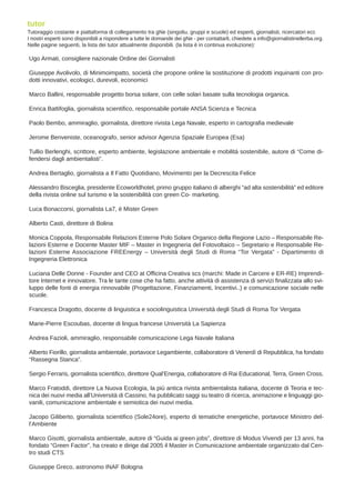 Ugo Armati, consigliere nazionale Ordine dei Giornalisti
Giuseppe Avolivolo, di Minimoimpatto, società che propone online la sostituzione di prodotti inquinanti con pro-
dotti innovativi, ecologici, durevoli, economici
Marco Ballini, responsabile progetto borsa solare, con celle solari basate sulla tecnologia organica.
Enrica Battifoglia, giornalista scientifico, responsabile portale ANSA Scienza e Tecnica
Paolo Bembo, ammiraglio, giornalista, direttore rivista Lega Navale, esperto in cartografia medievale
Jerome Benveniste, oceanografo, senior advisor Agenzia Spaziale Europea (Esa)
Tullio Berlenghi, scrittore, esperto ambiente, legislazione ambientale e mobilità sostenibile, autore di “Come di-
fendersi dagli ambientalisti”.
Andrea Bertaglio, giornalista a Il Fatto Quotidiano, Movimento per la Decrescita Felice
Alessandro Bisceglia, presidente Ecoworldhotel, primo gruppo italiano di alberghi “ad alta sostenibilità” ed editore
della rivista online sul turismo e la sostenibilità con green Co- marketing.
Luca Bonaccorsi, giornalista La7, è Mister Green
Alberto Casti, direttore di Bolina
Monica Coppola, Responsabile Relazioni Esterne Polo Solare Organico della Regione Lazio – Responsabile Re-
lazioni Esterne e Docente Master MIF – Master in Ingegneria del Fotovoltaico – Segretario e Responsabile Re-
lazioni Esterne Associazione FREEnergy – Università degli Studi di Roma “Tor Vergata” - Dipartimento di
Ingegneria Elettronica
Luciana Delle Donne - Founder and CEO at Officina Creativa scs (marchi: Made in Carcere e ER-RE) Imprendi-
tore Internet e innovatore. Tra le tante cose che ha fatto, anche attività di assistenza di servizi finalizzata allo svi-
luppo delle fonti di energia rinnovabile (Progettazione, Finanziamenti, Incentivi..) e comunicazione sociale nelle
scuole.
Francesca Dragotto, docente di linguistica e sociolinguistica Università degli Studi di Roma Tor Vergata
Marie-Pierre Escoubas, docente di lingua francese Università La Sapienza
Andrea Fazioli, ammiraglio, responsabile comunicazione Lega Navale Italiana
Alberto Fiorillo, giornalista ambientale, portavoce Legambiente, collaboratore di Venerdì di Repubblica, ha fondato
“Rassegna Stanca”.
Sergio Ferraris, giornalista scientifico, direttore Qual’Energia, collaboratore di Rai Educational, Terra, Green Cross.
Marco Fratoddi, direttore La Nuova Ecologia, la più antica rivista ambientalista italiana, docente di Teoria e tec-
nica dei nuovi media all’Università di Cassino, ha pubblicato saggi su teatro di ricerca, animazione e linguaggi gio-
vanili, comunicazione ambientale e semiotica dei nuovi media.
Jacopo Giliberto, giornalista scientifico (Sole24ore), esperto di tematiche energetiche, portavoce Ministro del-
l’Ambiente
Marco Gisotti, giornalista ambientale, autore di “Guida ai green jobs”, direttore di Modus Vivendi per 13 anni, ha
fondato “Green Factor”, ha creato e dirige dal 2005 il Master in Comunicazione ambientale organizzato dal Cen-
tro studi CTS
Giuseppe Greco, astronomo INAF Bologna
tutor
Tutoraggio costante e piattaforma di collegamento tra gNe (singoliu, gruppi e scuole) ed esperti, giornalisti, ricercatori ecc
I nostri esperti sono disponibili a rispondere a tutte le domande dei gNe - per contattarli, chiedete a info@giornalistinellerba.org.
Nelle pagine seguenti, la lista dei tutor attualmente disponibili. (la lista è in continua evoluzione):
 