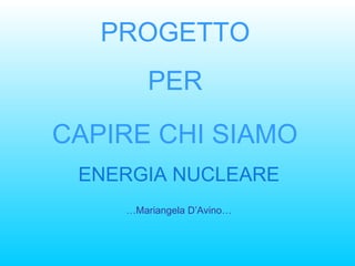PROGETTO  PER  CAPIRE CHI SIAMO   ENERGIA NUCLEARE … Mariangela D’Avino… 