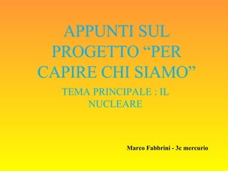 APPUNTI SUL PROGETTO “PER CAPIRE CHI SIAMO” TEMA PRINCIPALE : IL NUCLEARE Marco Fabbrini - 3c mercurio 