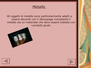 Metallo  Gli oggetti di metallo sono particolarmente adatti a essere decorati con il découpage nonostante il metallo sia un materiale che deve essere trattato con i prodotti giusti. 