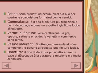 Patine :  sono prodotti ad acqua, alcol o a olio per scurire le screpolature formatesi con le vernici. Gommalacca:   è il tipo di finitura più tradizionale per il découpage e dona un aspetto ingiallito e lucido all’oggetto. Vernici di finitura:  vernici all’acqua, in gel, opache, satinate o lucide: le varietà in commercio sono tante. Resine indurenti.  Si ottengono mescolando due componenti e donano all’oggetto una finitura lucida. Doratura:  il tipo di doratura più adatta a fare da base al dècoupage è la doratura a missione e a foglia di similoro. 