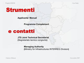 Strumenti Progetto RHEMI  Case Study Federico Milanesi  8 novembre 2007 Applicants’ Manual Programme Complement e contatti JTS Joint Technical Secretariat  ( Segretariato tecnico congiunto ) Managing Authority ( Ministry for Infrastructures INTERREG Division ) 