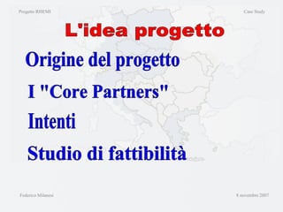 Progetto RHEMI  Case Study Federico Milanesi  8 novembre 2007 L'idea progetto Origine del progetto I "Core Partners" Studio di fattibilità Intenti 