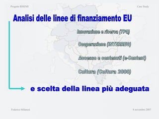 Progetto RHEMI  Case Study Federico Milanesi  8 novembre 2007 Analisi delle linee di finanziamento EU Innovazione e ricerca (7PQ) Cooperazione (INTERREG) Accesso e contenuti (e-Content) Cultura (Cultura 2000) e scelta della linea più adeguata 