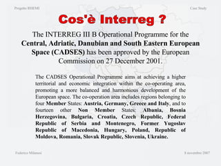 The INTERREG III B Operational Programme for the  Central, Adriatic, Danubian and South Eastern European Space (CADSES)  has been approved by the European Commission on 27 December 2001. The CADSES Operational Programme aims at achieving a higher territorial and economic integration within the co-operating area, promoting a more balanced and harmonious development of the European space. The co-operation area includes regions belonging to four  Member  States:  Austria, Germany, Greece and Italy , and to fourteen other  Non Member  States:  Albania, Bosnia Herzegovina, Bulgaria, Croatia, Czech Republic, Federal Republic of Serbia and Montenegro, Former Yugoslav Republic of Macedonia, Hungary, Poland, Republic of Moldova, Romania, Slovak Republic, Slovenia, Ukraine.  Cos'è Interreg ? Progetto RHEMI  Case Study Federico Milanesi  8 novembre 2007 