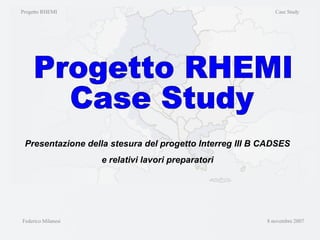 Federico Milanesi  8 novembre 2007 Presentazione della stesura del progetto Interreg III B CADSES e relativi lavori preparatori Progetto RHEMI Case Study Progetto RHEMI  Case Study 