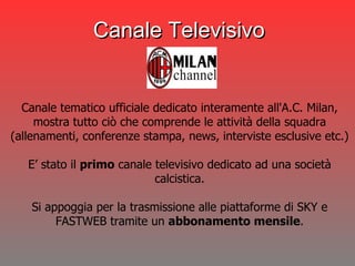 Canale tematico ufficiale dedicato interamente all'A.C. Milan, mostra tutto ciò che comprende le attività della squadra (allenamenti, conferenze stampa, news, interviste esclusive etc.) E’ stato il  primo  canale televisivo dedicato ad una società calcistica. Si appoggia per la trasmissione alle piattaforme di SKY e FASTWEB tramite un  abbonamento mensile . Canale Televisivo 