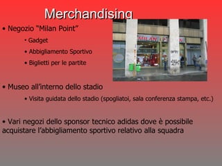 Merchandising Negozio “Milan Point”  Gadget Abbigliamento Sportivo Biglietti per le partite Museo all’interno dello stadio Visita guidata dello stadio (spogliatoi, sala conferenza stampa, etc.) Vari negozi dello sponsor tecnico adidas dove è possibile  acquistare l’abbigliamento sportivo relativo alla squadra 