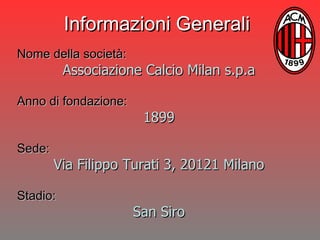 Nome della società:   Associazione Calcio Milan s.p.a Anno di fondazione: 1899 Sede: Via Filippo Turati 3, 20121 Milano Stadio: San Siro Informazioni Generali 