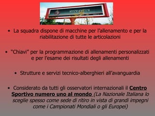 La squadra dispone di macchine per l’allenamento e per la riabilitazione di tutte le articolazioni “ Chiavi” per la programmazione di allenamenti personalizzati e per l’esame dei risultati degli allenamenti Strutture e servizi tecnico-alberghieri all’avanguardia Considerato da tutti gli osservatori internazionali il  Centro Sportivo numero uno al mondo   (La Nazionale Italiana lo sceglie spesso come sede di ritiro in vista di grandi impegni come i Campionati Mondiali o gli Europei) 
