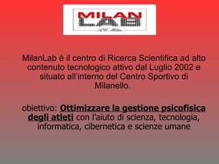 MilanLab è il centro di Ricerca Scientifica ad alto contenuto tecnologico attivo dal Luglio 2002 e situato all’interno del Centro Sportivo di Milanello.  obiettivo:  Ottimizzare la gestione psicofisica degli atleti  con l’aiuto di scienza, tecnologia, informatica, cibernetica e scienze umane 