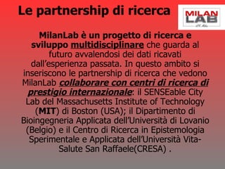 Le partnership di ricerca MilanLab è un progetto di ricerca e sviluppo  multidisciplinare  che guarda al futuro avvalendosi dei dati ricavati dall’esperienza passata. In questo ambito si inseriscono le partnership di ricerca che vedono MilanLab  collaborare con centri di ricerca di prestigio internazionale : il SENSEable City Lab del Massachusetts Institute of Technology ( MIT ) di Boston (USA); il Dipartimento di Bioingegneria Applicata dell’Università di Lovanio (Belgio) e il Centro di Ricerca in Epistemologia Sperimentale e Applicata dell’Università Vita-Salute San Raffaele(CRESA) . 
