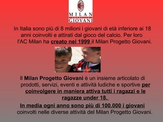 In Italia sono più di 8 milioni i giovani di età inferiore ai 18 anni coinvolti e attirati dal gioco del calcio. Per loro  l'AC Milan ha  creato nel 1999  il Milan Progetto Giovani.  Il  Milan Progetto Giovani  è un insieme articolato di prodotti, servizi, eventi e attività ludiche e sportive  per coinvolgere in maniera attiva tutti i ragazzi e le ragazze under 18.  In media ogni anno sono più di 100.000 i giovani  coinvolti nelle diverse attività del Milan Progetto Giovani.  