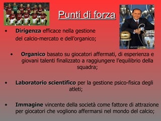 Dirigenza  efficace nella gestione  del calcio-mercato e dell’organico; Organico  basato su giocatori affermati, di esperienza e giovani talenti finalizzato a raggiungere l’equilibrio della squadra; Laboratorio   scientifico  per la gestione psico-fisica degli  atleti; Immagine  vincente della società come fattore di attrazione per giocatori che vogliono affermarsi nel mondo del calcio; Punti di forza 