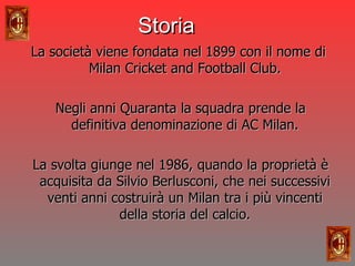 La società viene fondata nel 1899 con il nome di Milan Cricket and Football Club. Negli anni Quaranta la squadra prende la definitiva denominazione di AC Milan. La svolta giunge nel 1986, quando la proprietà è acquisita da Silvio Berlusconi, che nei successivi venti anni costruirà un Milan tra i più vincenti della storia del calcio. Storia 