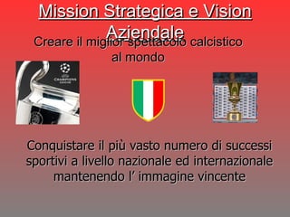 Mission Strategica e Vision Aziendale Conquistare il più vasto numero di successi sportivi a livello nazionale ed internazionale mantenendo l’ immagine vincente Creare il miglior spettacolo calcistico al mondo 