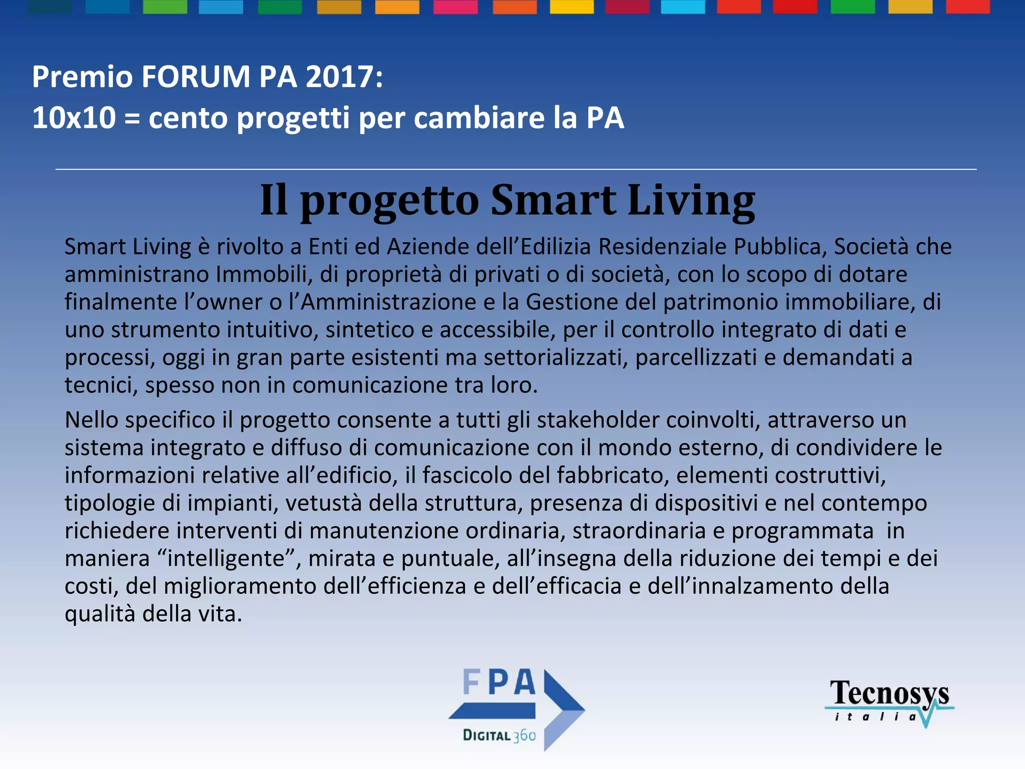 Premio FORUM PA 2017:
10x10 = cento progetti per cambiare la PA
Smart Living è rivolto a Enti ed Aziende dell’Edilizia Residenziale Pubblica, Società che
amministrano Immobili, di proprietà di privati o di società, con lo scopo di dotare
finalmente l’owner o l’Amministrazione e la Gestione del patrimonio immobiliare, di
uno strumento intuitivo, sintetico e accessibile, per il controllo integrato di dati e
processi, oggi in gran parte esistenti ma settorializzati, parcellizzati e demandati a
tecnici, spesso non in comunicazione tra loro.
Nello specifico il progetto consente a tutti gli stakeholder coinvolti, attraverso un
sistema integrato e diffuso di comunicazione con il mondo esterno, di condividere le
informazioni relative all’edificio, il fascicolo del fabbricato, elementi costruttivi,
tipologie di impianti, vetustà della struttura, presenza di dispositivi e nel contempo
richiedere interventi di manutenzione ordinaria, straordinaria e programmata in
maniera “intelligente”, mirata e puntuale, all’insegna della riduzione dei tempi e dei
costi, del miglioramento dell’efficienza e dell’efficacia e dell’innalzamento della
qualità della vita.
Il progetto Smart Living
 
