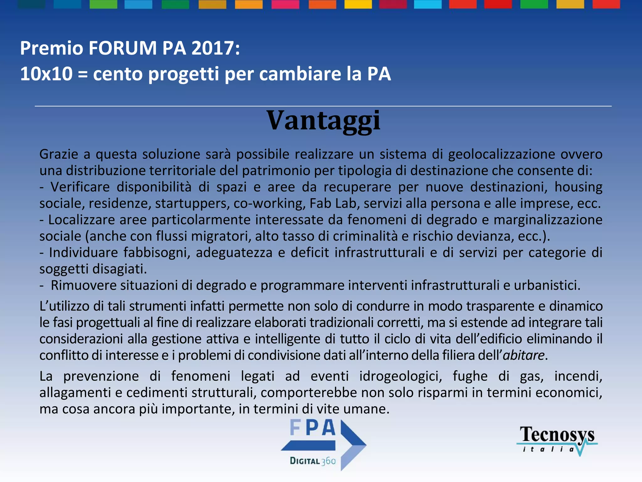 Premio FORUM PA 2017:
10x10 = cento progetti per cambiare la PA
Vantaggi
Grazie a questa soluzione sarà possibile realizzare un sistema di geolocalizzazione ovvero
una distribuzione territoriale del patrimonio per tipologia di destinazione che consente di:
- Verificare disponibilità di spazi e aree da recuperare per nuove destinazioni, housing
sociale, residenze, startuppers, co-working, Fab Lab, servizi alla persona e alle imprese, ecc.
- Localizzare aree particolarmente interessate da fenomeni di degrado e marginalizzazione
sociale (anche con flussi migratori, alto tasso di criminalità e rischio devianza, ecc.).
- Individuare fabbisogni, adeguatezza e deficit infrastrutturali e di servizi per categorie di
soggetti disagiati.
- Rimuovere situazioni di degrado e programmare interventi infrastrutturali e urbanistici.
L’utilizzo di tali strumenti infatti permette non solo di condurre in modo trasparente e dinamico
le fasi progettuali al fine di realizzare elaborati tradizionali corretti, ma si estende ad integrare tali
considerazioni alla gestione attiva e intelligente di tutto il ciclo di vita dell’edificio eliminando il
conflitto di interesse e i problemi di condivisione dati all’interno della filiera dell’abitare.
La prevenzione di fenomeni legati ad eventi idrogeologici, fughe di gas, incendi,
allagamenti e cedimenti strutturali, comporterebbe non solo risparmi in termini economici,
ma cosa ancora più importante, in termini di vite umane.
 