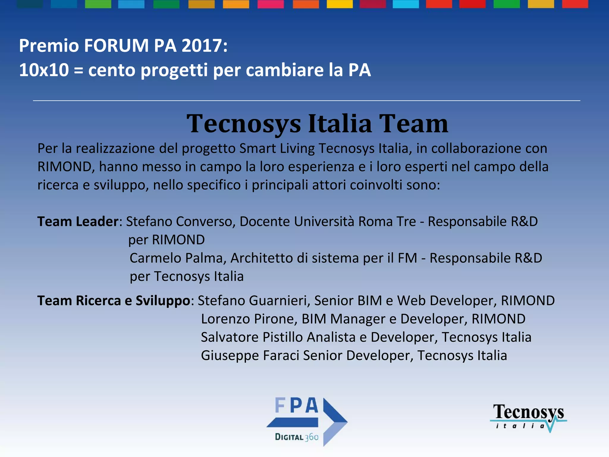 Premio FORUM PA 2017:
10x10 = cento progetti per cambiare la PA
Per la realizzazione del progetto Smart Living Tecnosys Italia, in collaborazione con
RIMOND, hanno messo in campo la loro esperienza e i loro esperti nel campo della
ricerca e sviluppo, nello specifico i principali attori coinvolti sono:
Team Leader: Stefano Converso, Docente Università Roma Tre - Responsabile R&D
per RIMOND
Carmelo Palma, Architetto di sistema per il FM - Responsabile R&D
per Tecnosys Italia
Team Ricerca e Sviluppo: Stefano Guarnieri, Senior BIM e Web Developer, RIMOND
Lorenzo Pirone, BIM Manager e Developer, RIMOND
Salvatore Pistillo Analista e Developer, Tecnosys Italia
Giuseppe Faraci Senior Developer, Tecnosys Italia
Tecnosys Italia Team
 