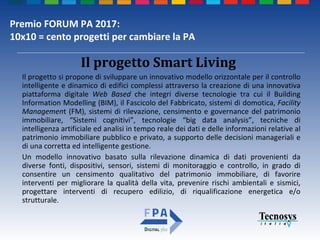 Premio FORUM PA 2017:
10x10 = cento progetti per cambiare la PA
Il progetto si propone di sviluppare un innovativo modello orizzontale per il controllo
intelligente e dinamico di edifici complessi attraverso la creazione di una innovativa
piattaforma digitale Web Based che integri diverse tecnologie tra cui il Building
Information Modelling (BIM), il Fascicolo del Fabbricato, sistemi di domotica, Facility
Management (FM), sistemi di rilevazione, censimento e governance del patrimonio
immobiliare, “Sistemi cognitivi”, tecnologie “big data analysis”, tecniche di
intelligenza artificiale ed analisi in tempo reale dei dati e delle informazioni relative al
patrimonio immobiliare pubblico e privato, a supporto delle decisioni manageriali e
di una corretta ed intelligente gestione.
Un modello innovativo basato sulla rilevazione dinamica di dati provenienti da
diverse fonti, dispositivi, sensori, sistemi di monitoraggio e controllo, in grado di
consentire un censimento qualitativo del patrimonio immobiliare, di favorire
interventi per migliorare la qualità della vita, prevenire rischi ambientali e sismici,
progettare interventi di recupero edilizio, di riqualificazione energetica e/o
strutturale.
Il progetto Smart Living
 