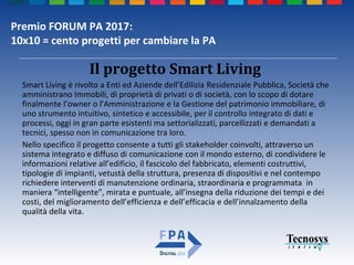Premio FORUM PA 2017:
10x10 = cento progetti per cambiare la PA
Smart Living è rivolto a Enti ed Aziende dell’Edilizia Residenziale Pubblica, Società che
amministrano Immobili, di proprietà di privati o di società, con lo scopo di dotare
finalmente l’owner o l’Amministrazione e la Gestione del patrimonio immobiliare, di
uno strumento intuitivo, sintetico e accessibile, per il controllo integrato di dati e
processi, oggi in gran parte esistenti ma settorializzati, parcellizzati e demandati a
tecnici, spesso non in comunicazione tra loro.
Nello specifico il progetto consente a tutti gli stakeholder coinvolti, attraverso un
sistema integrato e diffuso di comunicazione con il mondo esterno, di condividere le
informazioni relative all’edificio, il fascicolo del fabbricato, elementi costruttivi,
tipologie di impianti, vetustà della struttura, presenza di dispositivi e nel contempo
richiedere interventi di manutenzione ordinaria, straordinaria e programmata in
maniera “intelligente”, mirata e puntuale, all’insegna della riduzione dei tempi e dei
costi, del miglioramento dell’efficienza e dell’efficacia e dell’innalzamento della
qualità della vita.
Il progetto Smart Living
 