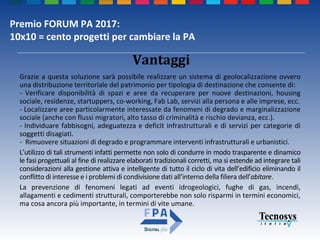 Premio FORUM PA 2017:
10x10 = cento progetti per cambiare la PA
Vantaggi
Grazie a questa soluzione sarà possibile realizzare un sistema di geolocalizzazione ovvero
una distribuzione territoriale del patrimonio per tipologia di destinazione che consente di:
- Verificare disponibilità di spazi e aree da recuperare per nuove destinazioni, housing
sociale, residenze, startuppers, co-working, Fab Lab, servizi alla persona e alle imprese, ecc.
- Localizzare aree particolarmente interessate da fenomeni di degrado e marginalizzazione
sociale (anche con flussi migratori, alto tasso di criminalità e rischio devianza, ecc.).
- Individuare fabbisogni, adeguatezza e deficit infrastrutturali e di servizi per categorie di
soggetti disagiati.
- Rimuovere situazioni di degrado e programmare interventi infrastrutturali e urbanistici.
L’utilizzo di tali strumenti infatti permette non solo di condurre in modo trasparente e dinamico
le fasi progettuali al fine di realizzare elaborati tradizionali corretti, ma si estende ad integrare tali
considerazioni alla gestione attiva e intelligente di tutto il ciclo di vita dell’edificio eliminando il
conflitto di interesse e i problemi di condivisione dati all’interno della filiera dell’abitare.
La prevenzione di fenomeni legati ad eventi idrogeologici, fughe di gas, incendi,
allagamenti e cedimenti strutturali, comporterebbe non solo risparmi in termini economici,
ma cosa ancora più importante, in termini di vite umane.
 