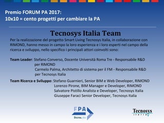 Premio FORUM PA 2017:
10x10 = cento progetti per cambiare la PA
Per la realizzazione del progetto Smart Living Tecnosys Italia, in collaborazione con
RIMOND, hanno messo in campo la loro esperienza e i loro esperti nel campo della
ricerca e sviluppo, nello specifico i principali attori coinvolti sono:
Team Leader: Stefano Converso, Docente Università Roma Tre - Responsabile R&D
per RIMOND
Carmelo Palma, Architetto di sistema per il FM - Responsabile R&D
per Tecnosys Italia
Team Ricerca e Sviluppo: Stefano Guarnieri, Senior BIM e Web Developer, RIMOND
Lorenzo Pirone, BIM Manager e Developer, RIMOND
Salvatore Pistillo Analista e Developer, Tecnosys Italia
Giuseppe Faraci Senior Developer, Tecnosys Italia
Tecnosys Italia Team
 