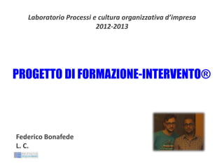 Laboratorio Processi e cultura organizzativa d’impresa
2012-2013

PROGETTO DI FORMAZIONE-INTERVENTO®

Federico Bonafede
L. C.

 