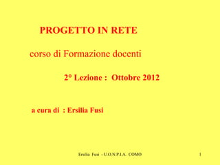 PROGETTO IN RETE
corso di Formazione docenti
2° Lezione : Ottobre 2012

a cura di : Ersilia Fusi

Ersilia Fusi - U.O.N.P.I.A. COMO

1

 