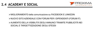 ACADEMY E SOCIAL
MIGLIORAMENTO della comunicazione su FACEBOOK E LINKEDIN
NUOVO SITO AZIENDALE CON FORUM PER I DIPENDENTI (FORUM IT)
AUMENTO DELLA VISIBILITÀ DEGLI ANNUNCI TRAMITE PUBBLICITÀ NEI
SOCIAL E TARGETTIZZAZIONE DEGLI STESSI
2.4
 