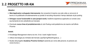 PROGETTO HR-KM
 Web Application sviluppata internamente che consente di inserire una sola volta un annuncio di
lavoro e di pubblicarlo simultaneamente sui portali di recruiting riducendo il tempo dedicato al job posting
 Sviluppo nuove funzionalità in aula (project work): trasferire esperienza applicativa ai corsisti Java
(aumentando la loro attrattività sul mercato)
 Eventuale nuova linea di prodotto/servizio di Job Posting multi-piattaforma da inserire nell’offerta
Proxima
2.2
Ambiti:
 Knowledge Management interno tra min. 6 tra i nostri migliori tecnici
 Utilizzo tecnologie più richieste dal mercato (Jpa/Spring/Rest/Angular.js…)
 Nucleo del progetto Academy Proxima Centauri (azienda più vicina alle persone, le persone più
vicine tra loro )
Obiettivi:
 