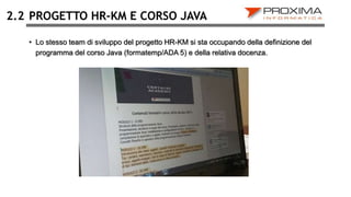 2.2 PROGETTO HR-KM E CORSO JAVA
• Lo stesso team di sviluppo del progetto HR-KM si sta occupando della definizione del
programma del corso Java (formatemp/ADA 5) e della relativa docenza.
 