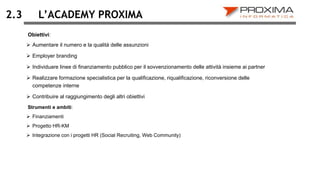 L’ACADEMY PROXIMA
 Aumentare il numero e la qualità delle assunzioni
 Employer branding
 Individuare linee di finanziamento pubblico per il sovvenzionamento delle attività insieme ai partner
 Realizzare formazione specialistica per la qualificazione, riqualificazione, riconversione delle
competenze interne
 Contribuire al raggiungimento degli altri obiettivi
2.3
Strumenti e ambiti:
 Finanziamenti
 Progetto HR-KM
 Integrazione con i progetti HR (Social Recruiting, Web Community)
Obiettivi:
 