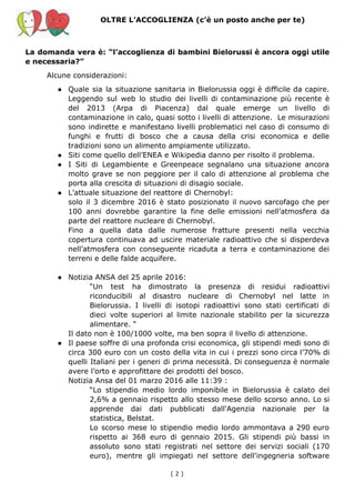 OLTRE L’ACCOGLIENZA (c’è un posto anche per te)
La domanda vera è: “l’accoglienza di bambini Bielorussi è ancora oggi utile
e necessaria?”
Alcune considerazioni:
● Quale sia la situazione sanitaria in Bielorussia oggi è difficile da capire.
Leggendo sul web lo studio dei livelli di contaminazione più recente è
del 2013 (Arpa di Piacenza) dal quale emerge un livello di
contaminazione in calo, quasi sotto i livelli di attenzione. Le misurazioni
sono indirette e manifestano livelli problematici nel caso di consumo di
funghi e frutti di bosco che a causa della crisi economica e delle
tradizioni sono un alimento ampiamente utilizzato.
● Siti come quello dell’ENEA e Wikipedia danno per risolto il problema.
● I Siti di Legambiente e Greenpeace segnalano una situazione ancora
molto grave se non peggiore per il calo di attenzione al problema che
porta alla crescita di situazioni di disagio sociale.
● L’attuale situazione del reattore di Chernobyl:
solo il 3 dicembre 2016 è stato posizionato il nuovo sarcofago che per
100 anni dovrebbe garantire la fine delle emissioni nell’atmosfera da
parte del reattore nucleare di Chernobyl.
Fino a quella data dalle numerose fratture presenti nella vecchia
copertura continuava ad uscire materiale radioattivo che si disperdeva
nell’atmosfera con conseguente ricaduta a terra e contaminazione dei
terreni e delle falde acquifere.
● Notizia ANSA del 25 aprile 2016:
“Un test ha dimostrato la presenza di residui radioattivi
riconducibili al disastro nucleare di Chernobyl nel latte in
Bielorussia. I livelli di isotopi radioattivi sono stati certificati di
dieci volte superiori al limite nazionale stabilito per la sicurezza
alimentare. “
Il dato non è 100/1000 volte, ma ben sopra il livello di attenzione.
● Il paese soffre di una profonda crisi economica, gli stipendi medi sono di
circa 300 euro con un costo della vita in cui i prezzi sono circa l’70% di
quelli Italiani per i generi di prima necessità. Di conseguenza è normale
avere l’orto e approfittare dei prodotti del bosco.
Notizia Ansa del 01 marzo 2016 alle 11:39 :
“Lo stipendio medio lordo imponibile in Bielorussia è calato del
2,6% a gennaio rispetto allo stesso mese dello scorso anno. Lo si
apprende dai dati pubblicati dall'Agenzia nazionale per la
statistica, Belstat.
Lo scorso mese lo stipendio medio lordo ammontava a 290 euro
rispetto ai 368 euro di gennaio 2015. Gli stipendi più bassi in
assoluto sono stati registrati nel settore dei servizi sociali (170
euro), mentre gli impiegati nel settore dell'ingegneria software
( 2​ )
 