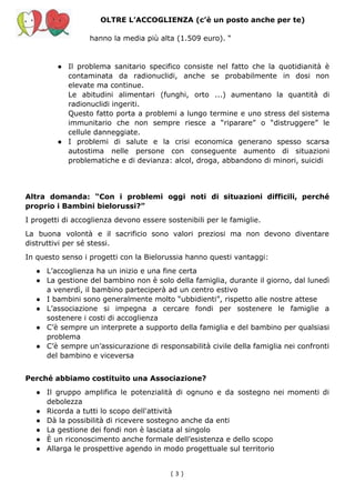 OLTRE L’ACCOGLIENZA (c’è un posto anche per te)
hanno la media più alta (1.509 euro). “
● Il problema sanitario specifico consiste nel fatto che la quotidianità è
contaminata da radionuclidi, anche se probabilmente in dosi non
elevate ma continue.
Le abitudini alimentari (funghi, orto ...) aumentano la quantità di
radionuclidi ingeriti.
Questo fatto porta a problemi a lungo termine e uno stress del sistema
immunitario che non sempre riesce a “riparare” o “distruggere” le
cellule danneggiate.
● I problemi di salute e la crisi economica generano spesso scarsa
autostima nelle persone con conseguente aumento di situazioni
problematiche e di devianza: alcol, droga, abbandono di minori, suicidi
Altra domanda: “Con i problemi oggi noti di situazioni difficili, perché
proprio i Bambini bielorussi?”
I progetti di accoglienza devono essere sostenibili per le famiglie.
La buona volontà e il sacrificio sono valori preziosi ma non devono diventare
distruttivi per sé stessi.
In questo senso i progetti con la Bielorussia hanno questi vantaggi:
● L’accoglienza ha un inizio e una fine certa
● La gestione del bambino non è solo della famiglia, durante il giorno, dal lunedì
a venerdì, il bambino parteciperà ad un centro estivo
● I bambini sono generalmente molto “ubbidienti”, rispetto alle nostre attese
● L’associazione si impegna a cercare fondi per sostenere le famiglie a
sostenere i costi di accoglienza
● C’è sempre un interprete a supporto della famiglia e del bambino per qualsiasi
problema
● C’è sempre un’assicurazione di responsabilità civile della famiglia nei confronti
del bambino e viceversa
Perché abbiamo costituito una Associazione?
● Il gruppo amplifica le potenzialità di ognuno e da sostegno nei momenti di
debolezza
● Ricorda a tutti lo scopo dell'attività
● Dà la possibilità di ricevere sostegno anche da enti
● La gestione dei fondi non è lasciata al singolo
● È un riconoscimento anche formale dell’esistenza e dello scopo
● Allarga le prospettive agendo in modo progettuale sul territorio
( 3​ )
 