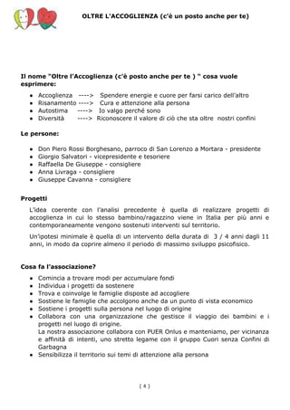 OLTRE L’ACCOGLIENZA (c’è un posto anche per te)
Il nome “Oltre l’Accoglienza (c’è posto anche per te ) “ cosa vuole
esprimere:
● Accoglienza ----> Spendere energie e cuore per farsi carico dell’altro
● Risanamento ----> Cura e attenzione alla persona
● Autostima ----> Io valgo perché sono
● Diversità ----> Riconoscere il valore di ciò che sta oltre nostri confini
Le persone:
● Don Piero Rossi Borghesano, parroco di San Lorenzo a Mortara - presidente
● Giorgio Salvatori - vicepresidente e tesoriere
● Raffaella De Giuseppe - consigliere
● Anna Livraga - consigliere
● Giuseppe Cavanna - consigliere
Progetti
L’idea coerente con l’analisi precedente è quella di realizzare progetti di
accoglienza in cui lo stesso bambino/ragazzino viene in Italia per più anni e
contemporaneamente vengono sostenuti interventi sul territorio.
Un’ipotesi minimale è quella di un intervento della durata di 3 / 4 anni dagli 11
anni, in modo da coprire almeno il periodo di massimo sviluppo psicofisico.
Cosa fa l’associazione?
● Comincia a trovare modi per accumulare fondi
● Individua i progetti da sostenere
● Trova e coinvolge le famiglie disposte ad accogliere
● Sostiene le famiglie che accolgono anche da un punto di vista economico
● Sostiene i progetti sulla persona nel luogo di origine
● Collabora con una organizzazione che gestisce il viaggio dei bambini e i
progetti nel luogo di origine.
La nostra associazione collabora con PUER Onlus e manteniamo, per vicinanza
e affinità di intenti, uno stretto legame con il gruppo Cuori senza Confini di
Garbagna
● Sensibilizza il territorio sui temi di attenzione alla persona
( 4​ )
 