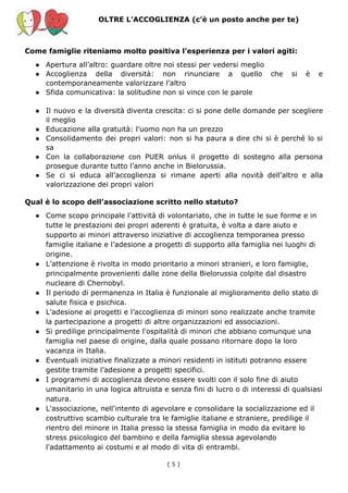 OLTRE L’ACCOGLIENZA (c’è un posto anche per te)
Come famiglie riteniamo molto positiva l’esperienza per i valori agiti:
● Apertura all’altro: guardare oltre noi stessi per vedersi meglio
● Accoglienza della diversità: non rinunciare a quello che si è e
contemporaneamente valorizzare l’altro
● Sfida comunicativa: la solitudine non si vince con le parole
● Il nuovo e la diversità diventa crescita: ci si pone delle domande per scegliere
il meglio
● Educazione alla gratuità: l’uomo non ha un prezzo
● Consolidamento dei propri valori: non si ha paura a dire chi si è perché lo si
sa
● Con la collaborazione con PUER onlus il progetto di sostegno alla persona
prosegue durante tutto l’anno anche in Bielorussia.
● Se ci si educa all’accoglienza si rimane aperti alla novità dell’altro e alla
valorizzazione dei propri valori
Qual è lo scopo dell’associazione scritto nello statuto?
● Come scopo principale l'attività di volontariato, che in tutte le sue forme e in
tutte le prestazioni dei propri aderenti è gratuita, è volta a dare aiuto e
supporto ai minori attraverso iniziative di accoglienza temporanea presso
famiglie italiane e l’adesione a progetti di supporto alla famiglia nei luoghi di
origine.
● L’attenzione è rivolta in modo prioritario a minori stranieri, e loro famiglie,
principalmente provenienti dalle zone della Bielorussia colpite dal disastro
nucleare di Chernobyl.
● Il periodo di permanenza in Italia è funzionale al miglioramento dello stato di
salute fisica e psichica.
● L’adesione ai progetti e l’accoglienza di minori sono realizzate anche tramite
la partecipazione a progetti di altre organizzazioni ed associazioni.
● Si predilige principalmente l'ospitalità di minori che abbiano comunque una
famiglia nel paese di origine, dalla quale possano ritornare dopo la loro
vacanza in Italia.
● Eventuali iniziative finalizzate a minori residenti in istituti potranno essere
gestite tramite l’adesione a progetti specifici.
● I programmi di accoglienza devono essere svolti con il solo fine di aiuto
umanitario in una logica altruista e senza fini di lucro o di interessi di qualsiasi
natura.
● L'associazione, nell'intento di agevolare e consolidare la socializzazione ed il
costruttivo scambio culturale tra le famiglie italiane e straniere, predilige il
rientro del minore in Italia presso la stessa famiglia in modo da evitare lo
stress psicologico del bambino e della famiglia stessa agevolando
l'adattamento ai costumi e al modo di vita di entrambi.
( 5​ )
 