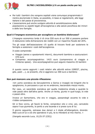 OLTRE L’ACCOGLIENZA (c’è un posto anche per te)
● Per tutti i bambini che vengono ospitati viene comunque programmato il
rientro pluriennale in Italia, se possibile, in base ai regolamenti, alle leggi
italiane e del paese di provenienza.
● L'associazione può anche svolgere attività di sensibilizzazione della
popolazione su aspetti legati all’accoglienza e alla salute psicofisica dei minori
e delle loro famiglie.
Qual è l’impegno economico per accogliere un bambino bielorusso?
L’impegno economico lordo è di circa 550 euro di cui 500 si possono portare
in deduzione nella dichiarazione dei redditi con un risparmio fiscale del 26%.
Tra gli scopi dell’associazione c’è quello di trovare fondi per sostenere le
famiglie a sostenere i costi dell’accoglienza.
Il costo comprende:
● Viaggio (aereo e spostamenti interni), documenti bambino e assicurazioni:
470 euro
● Compenso accompagnatrice: 1415 euro (comprensivo di viaggio e
rimborso spese). Una accompagnatrice può seguire massimo 25 bambini
A questo vanno aggiunti i costi relativi alle attività estive (GREST, piscina,
gite, pasti ...), se presenti, che si aggirano sui 300 euro a bambino
Non può mancare una piccola riflessione:
«Un uomo scendeva da Gerusalemme a Gerico e incappò nei briganti che lo
spogliarono, lo percossero e poi se ne andarono, lasciandolo mezzo morto.
Per caso, un sacerdote scendeva per quella medesima strada e quando lo
vide passò oltre dall'altra parte. Anche un levita, giunto in quel luogo, lo vide
e passò oltre.
Invece un Samaritano, che era in viaggio, passandogli accanto lo vide e
n'ebbe compassione.
Gli si fece vicino, gli fasciò le ferite, versandovi olio e vino; poi, caricatolo
sopra il suo giumento, lo portò a una locanda e si prese cura di lui.
Il giorno seguente, estrasse due denari e li diede all'albergatore, dicendo:
Abbi cura di lui e ciò che spenderai in più, te lo rifonderò al mio ritorno. »
(Vangelo secondo Luca, 10,25-37 (CEI))
( 6​ )
 