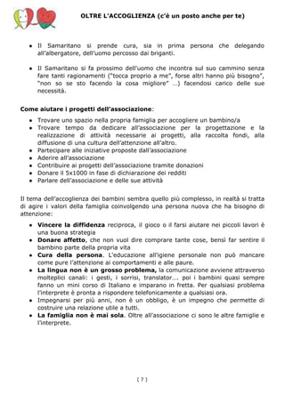 OLTRE L’ACCOGLIENZA (c’è un posto anche per te)
● Il Samaritano si prende cura, sia in prima persona che delegando
all’albergatore, dell’uomo percosso dai briganti.
● Il Samaritano si fa prossimo dell'uomo che incontra sul suo cammino senza
fare tanti ragionamenti (“tocca proprio a me”, forse altri hanno più bisogno”,
“non so se sto facendo la cosa migliore” …) facendosi carico delle sue
necessità.
Come aiutare i progetti dell’associazione​:
● Trovare uno spazio nella propria famiglia per accogliere un bambino/a
● Trovare tempo da dedicare all’associazione per la progettazione e la
realizzazione di attività necessarie ai progetti, alla raccolta fondi, alla
diffusione di una cultura dell’attenzione all’altro.
● Partecipare alle iniziative proposte dall’associazione
● Aderire all’associazione
● Contribuire ai progetti dell’associazione tramite donazioni
● Donare il 5x1000 in fase di dichiarazione dei redditi
● Parlare dell’associazione e delle sue attività
Il tema dell’accoglienza dei bambini sembra quello più complesso, in realtà si tratta
di agire i valori della famiglia coinvolgendo una persona nuova che ha bisogno di
attenzione:
● Vincere la diffidenza reciproca, il gioco o il farsi aiutare nei piccoli lavori è
una buona strategia
● Donare affetto​, che non vuol dire comprare tante cose, bensì far sentire il
bambino parte della propria vita
● Cura della persona​. L'educazione all'igiene personale non può mancare
come pure l’attenzione ai comportamenti e alle paure.
● La lingua non è un grosso problema, la comunicazione avviene attraverso
molteplici canali: i gesti, i sorrisi, translator…. poi i bambini quasi sempre
fanno un mini corso di Italiano e imparano in fretta. Per qualsiasi problema
l’interprete è pronta a rispondere telefonicamente a qualsiasi ora.
● Impegnarsi per più anni, non è un obbligo, è un impegno che permette di
costruire una relazione utile a tutti.
● La famiglia non è mai sola​. Oltre all’associazione ci sono le altre famiglie e
l’interprete.
( 7​ )
 