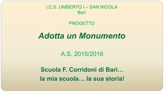 I.C.S. UMBERTO I – SAN NICOLA
Bari
PROGETTO
Adotta un Monumento
Scuola F. Corridoni di Bari…
la mia scuola… la sua storia!
A.S. 2015/2016
 