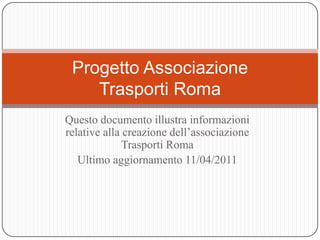Questo documento illustra informazioni relative alla creazione dell’associazione Trasporti Roma  Ultimo aggiornamento 11/04/2011 Progetto AssociazioneTrasporti Roma  